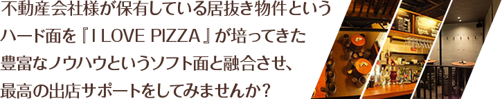 不動産会社様が保有している居抜き物件というハード面を『I LOVE PIZZA』が培ってきた豊富なノウハウというソフト面と融合させ、最高の出店サポートをしてみませんか？