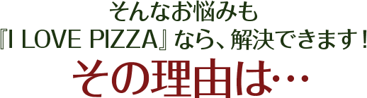 そんなお悩みも、『I LOVE PIZZA』なら、解決できます！その理由は…